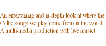 An entertaining and in-depth look at where the  Celtic songs we play come from in the world.  A multi-media production with live music!